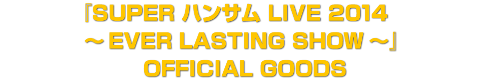『SUPER ハンサム LIVE 2014　 ～EVER LASTING SHOW～』  OFFICIAL GOODS
