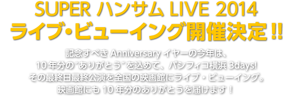 SUPER ハンサムLIVE 2014　ライブ・ビューイング開催決定！！記念すべきAnniversaryイヤーの今年は、10年分の゛ありがとう″を込めて、パシフィコ横浜で3days!
その最終日最終公演を全国の 映画館にライブ・ビューイング。
映画館にも10年分のありがとうを届けます！