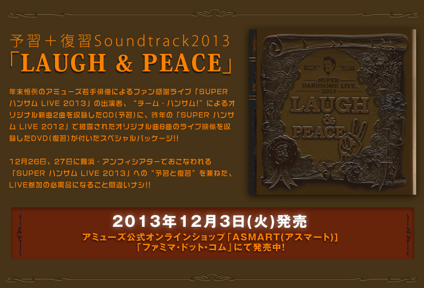  予習＋復習Soundtrack2013「LAUGH & PEACE」

年末恒例のアミューズ若手俳優によるファン感謝ライブ「SUPER ハンサム LIVE 2013」の出演者、

”チーム・ハンサム!”によるオリジナル新曲2曲を収録したCD(予習)に、

昨年の「SUPER ハンサム LIVE 2012」で披露されたオリジナル曲8曲のライブ映像を収録した

DVD(復習)が付いたスペシャルパッケージ!!

12月26日、27日に舞浜・アンフィシアターでおこなわれる「SUPER ハンサム LIVE 2013」への

”予習と復習”を兼ねた、LIVE参加の必需品になること間違いナシ!!

2013年12月3日(火)発売

アミューズ公式オンラインショップ「ASMART(アスマート)]

「ファミマ・ドット・コム」にて販売中！

