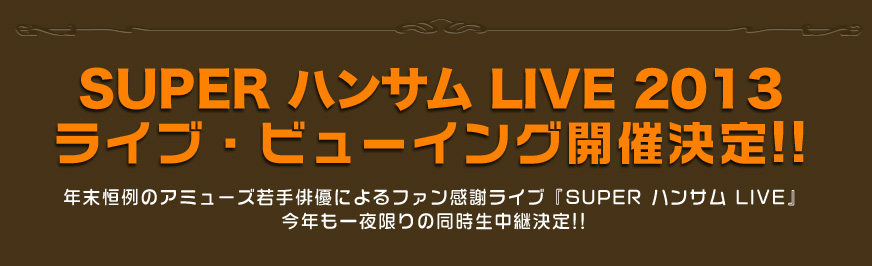  SUPER ハンサム LIVE 2013 ライブ・ビューイング開催決定!!
年末恒例のアミューズ若手俳優によるファン感謝ライブ『SUPER ハンサム LIVE』
今年も一夜限りの同時生中継決定!!