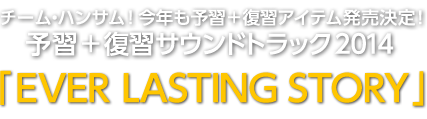 チーム・ハンサム！今年も予習＋復習アイテム発売決定！予習＋復習サウンドトラック2014 「EVER LASTING STORY」