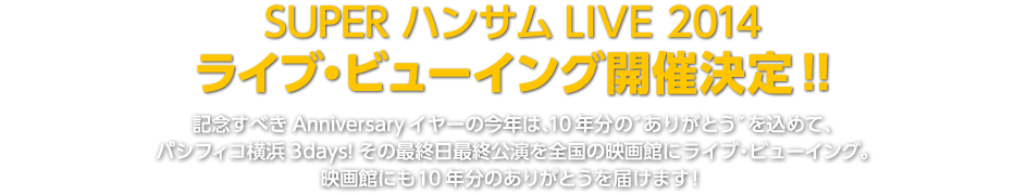 SUPER ハンサムLIVE 2014　ライブ・ビューイング開催決定！！記念すべきAnniversaryイヤーの今年は、10年分の゛ありがとう″を込めて、 パシフィコ横浜3days!その最終日最終公演を全国の映画館にライブ・ビューイング。 映画館にも10年分のありがとうを届けます！