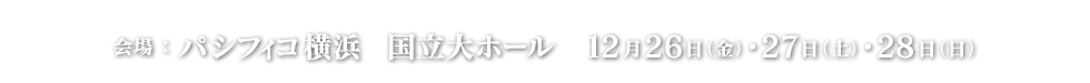 会場：パシフィコ横浜　国立大ホール　12月26日（金）・27日（土）・28日(日)